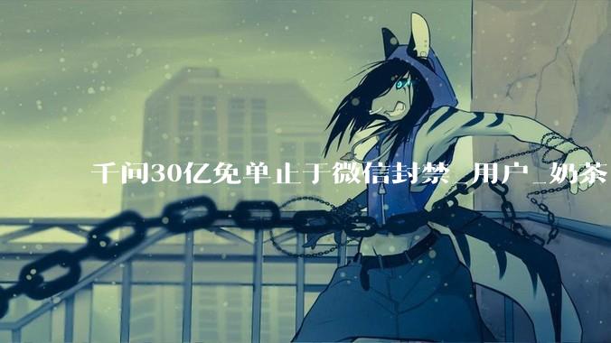千问30亿免单止于微信封禁_用户_奶茶_活动