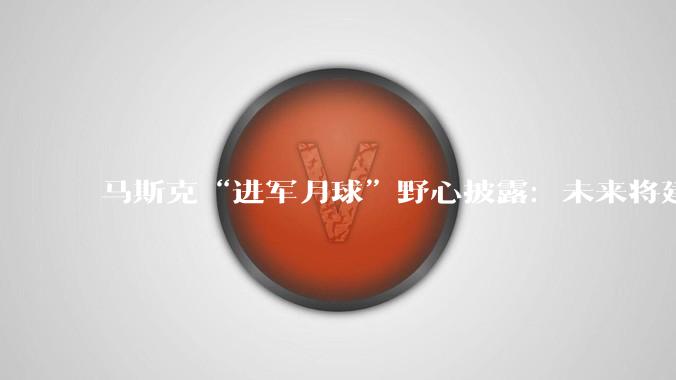 马斯克“进军月球”野心披露：未来将建厂生产AI卫星_SpaceX_建设_火星